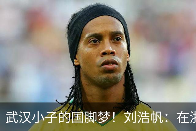 武汉小子的国脚梦！刘浩帆：在浙里成长 在浙里扎根