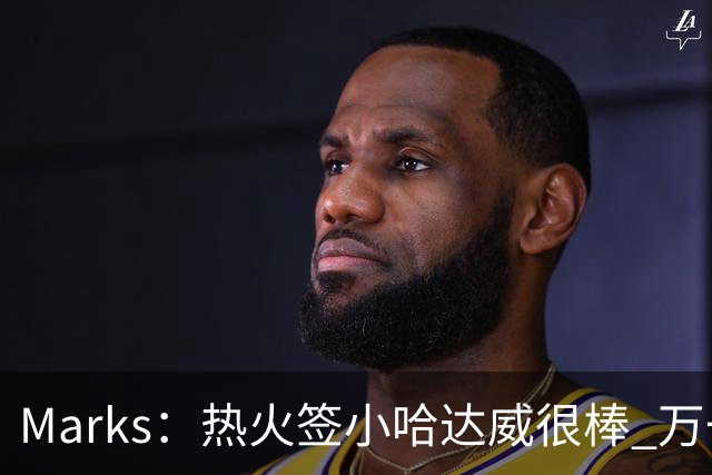 Marks：热火签小哈达威很棒 万一詹姆斯说给我600万我想回迈阿密